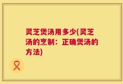 灵芝煲汤用多少(灵芝汤的烹制：正确煲汤的方法)