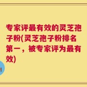 专家评最有效的灵芝孢子粉(灵芝孢子粉排名第一，被专家评为最有效)
