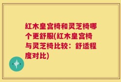 红木皇宫椅和灵芝椅哪个更舒服(红木皇宫椅与灵芝椅比较：舒适程度对比)
