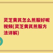 灵芝黄芪怎么煎服好呢视频(灵芝黄芪煎服方法详解)