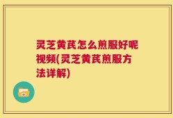 灵芝黄芪怎么煎服好呢视频(灵芝黄芪煎服方法详解)