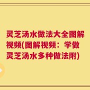 灵芝汤水做法大全图解视频(图解视频：学做灵芝汤水多种做法附)