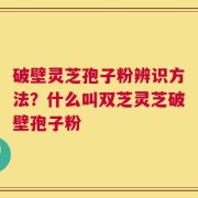 破壁灵芝孢子粉辨识方法？什么叫双芝灵芝破壁孢子粉