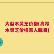 大型木灵芝价格(高昂木灵芝价格惹人瞩目)