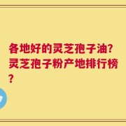 各地好的灵芝孢子油？灵芝孢子粉产地排行榜？