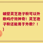 破壁灵芝孢子粉可以外敷吗疗效神奇！灵芝孢子粉还能用于外敷？！)