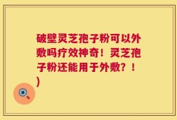破壁灵芝孢子粉可以外敷吗疗效神奇！灵芝孢子粉还能用于外敷？！)