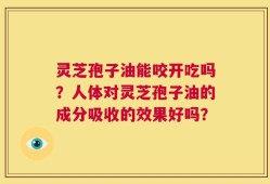灵芝孢子油能咬开吃吗？人体对灵芝孢子油的成分吸收的效果好吗？