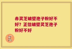 赤灵芝破壁孢子粉好不好？正信破壁灵芝孢子粉好不好