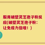服用破壁灵芝孢子粉反应(破壁灵芝孢子粉：让免疫力倍增！)