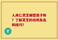 人尚仁灵芝破壁孢子粉？了解灵芝的功效及选购技巧？