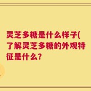 灵芝多糖是什么样子(了解灵芝多糖的外观特征是什么？