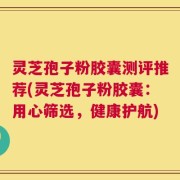 灵芝孢子粉胶囊测评推荐(灵芝孢子粉胶囊：用心筛选，健康护航)