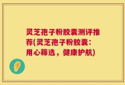灵芝孢子粉胶囊测评推荐(灵芝孢子粉胶囊：用心筛选，健康护航)