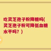 吃灵芝孢子粉降糖吗(灵芝孢子粉可降低血糖水平吗？)