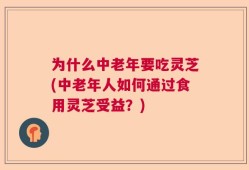 为什么中老年要吃灵芝(中老年人如何通过食用灵芝受益？)