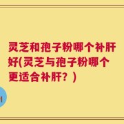 灵芝和孢子粉哪个补肝好(灵芝与孢子粉哪个更适合补肝？)