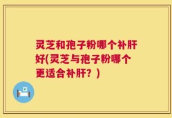 灵芝和孢子粉哪个补肝好(灵芝与孢子粉哪个更适合补肝？)