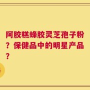 阿胶糕蜂胶灵芝孢子粉？保健品中的明星产品？