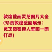 敦煌壁画灵芝图片大全(珍贵敦煌壁画展示：灵芝图案迷人壁画一网打尽)