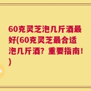 60克灵芝泡几斤酒最好(60克灵芝最合适泡几斤酒？重要指南！)