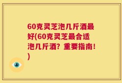 60克灵芝泡几斤酒最好(60克灵芝最合适泡几斤酒？重要指南！)