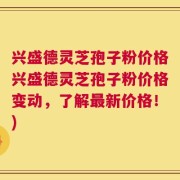 兴盛德灵芝孢子粉价格兴盛德灵芝孢子粉价格变动，了解最新价格！)