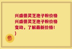 兴盛德灵芝孢子粉价格兴盛德灵芝孢子粉价格变动，了解最新价格！)