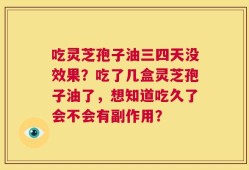 吃灵芝孢子油三四天没效果？吃了几盒灵芝孢子油了，想知道吃久了会不会有副作用？