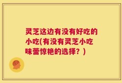 灵芝这边有没有好吃的小吃(有没有灵芝小吃味蕾惊艳的选择？)