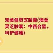 澳美健灵芝胶囊(澳美灵芝胶囊：中西合璧，呵护健康)