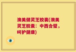 澳美健灵芝胶囊(澳美灵芝胶囊：中西合璧，呵护健康)