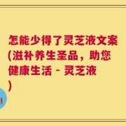 怎能少得了灵芝液文案(滋补养生圣品，助您健康生活 - 灵芝液)