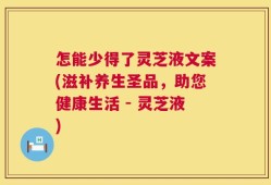 怎能少得了灵芝液文案(滋补养生圣品，助您健康生活 - 灵芝液)