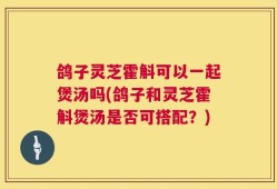 鸽子灵芝霍斛可以一起煲汤吗(鸽子和灵芝霍斛煲汤是否可搭配？)