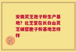 安徽灵芝孢子粉生产基地？北芝堂在长白山灵芝破壁胞子粉基地怎样样