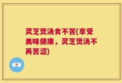 灵芝煲汤食不苦(享受美味健康，灵芝煲汤不再苦涩)