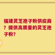 福建灵芝孢子粉供应商？提供高质量的灵芝孢子粉？
