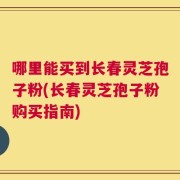 哪里能买到长春灵芝孢子粉(长春灵芝孢子粉购买指南)