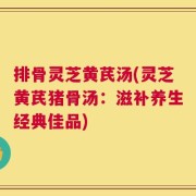 排骨灵芝黄芪汤(灵芝黄芪猪骨汤：滋补养生经典佳品)