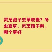 灵芝孢子虫草胶囊？冬虫夏草、灵芝孢子粉，哪个更好