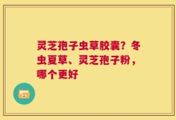 灵芝孢子虫草胶囊？冬虫夏草、灵芝孢子粉，哪个更好