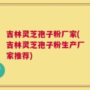 吉林灵芝孢子粉厂家(吉林灵芝孢子粉生产厂家推荐)