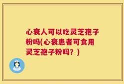 心衰人可以吃灵芝孢子粉吗(心衰患者可食用灵芝孢子粉吗？)