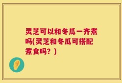 灵芝可以和冬瓜一齐煮吗(灵芝和冬瓜可搭配煮食吗？)