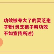 功效被夸大了的灵芝孢子粉(灵芝孢子粉功效不如宣传所述)