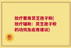 放疗要用灵芝孢子粉(放疗辅助：灵芝孢子粉的功效及应用建议)