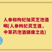 人参和枸杞加灵芝泡酒喝(人参枸杞灵芝酒，中草药泡酒健康之选)