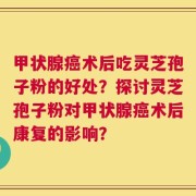 甲状腺癌术后吃灵芝孢子粉的好处？探讨灵芝孢子粉对甲状腺癌术后康复的影响？