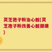 灵芝孢子粉治心脏(灵芝孢子粉改善心脏健康)